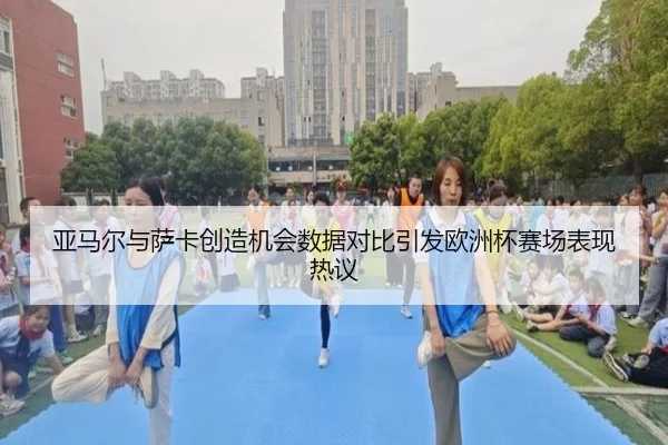亚马尔与萨卡创造机会数据对比引发欧洲杯赛场表现热议
